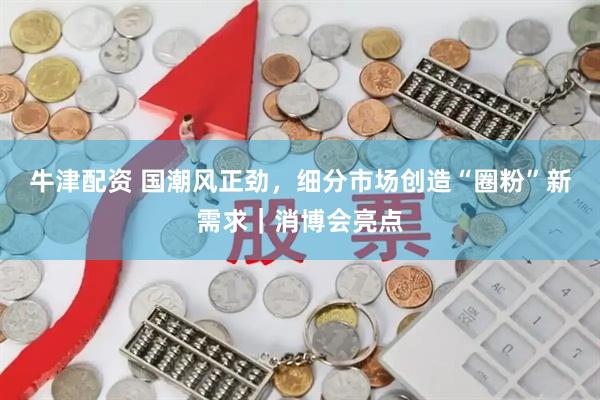 牛津配资 国潮风正劲，细分市场创造“圈粉”新需求｜消博会亮点