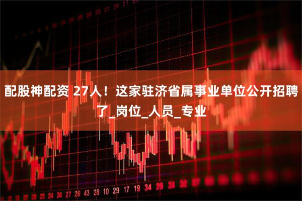 配股神配资 27人！这家驻济省属事业单位公开招聘了_岗位_人员_专业