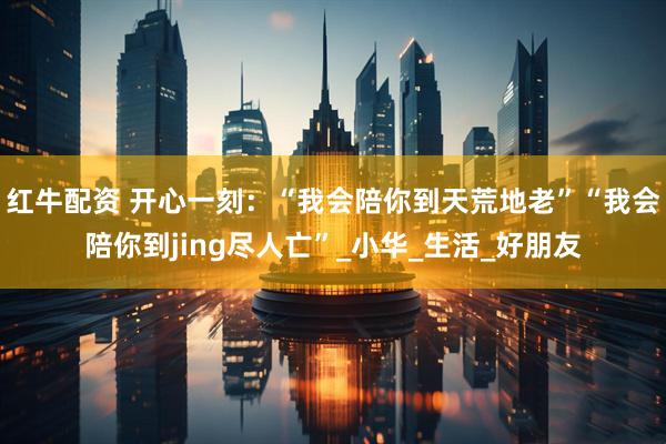 红牛配资 开心一刻：“我会陪你到天荒地老”“我会陪你到jing尽人亡”_小华_生活_好朋友