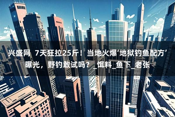 兴盛网  7天狂拉25斤！当地火爆‘地狱钓鱼配方’曝光，野钓敢试吗？_饵料_鱼下_老张