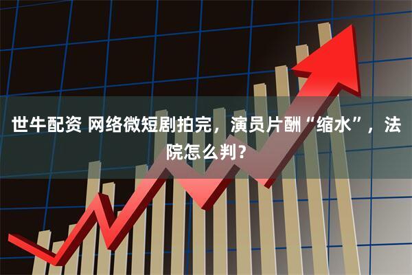 世牛配资 网络微短剧拍完，演员片酬“缩水”，法院怎么判？