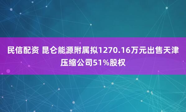 民信配资 昆仑能源附属拟1270.16万元出售天津压缩公司51%股权