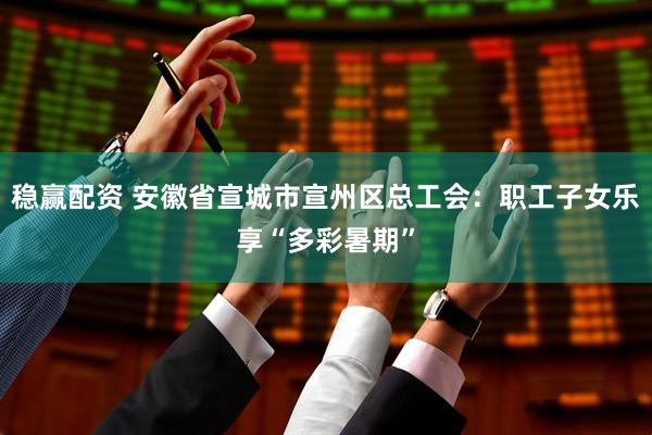 稳赢配资 安徽省宣城市宣州区总工会：职工子女乐享“多彩暑期”