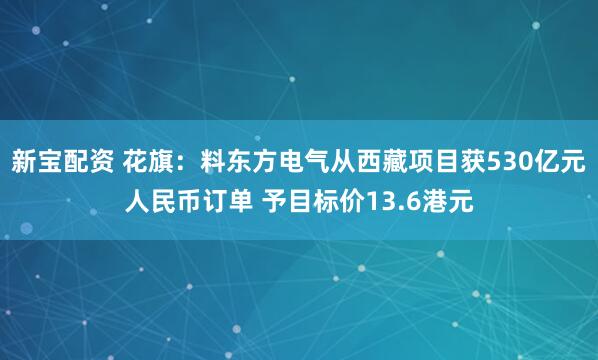 新宝配资 花旗：料东方电气从西藏项目获530亿元人民币订单 予目标价13.6港元