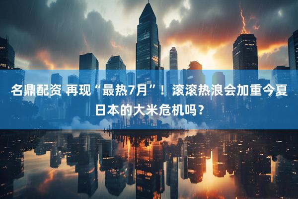 名鼎配资 再现“最热7月”！滚滚热浪会加重今夏日本的大米危机吗？