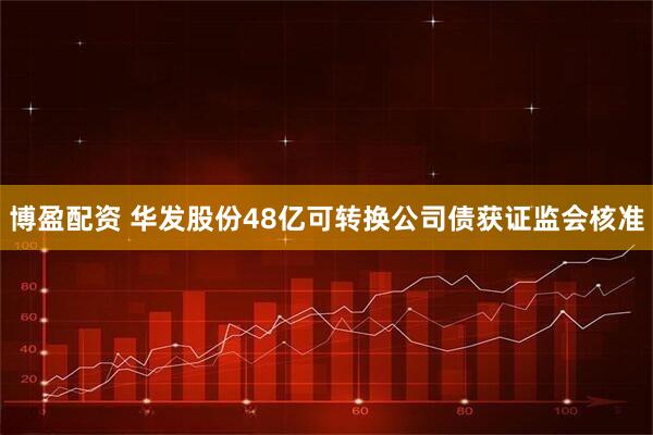 博盈配资 华发股份48亿可转换公司债获证监会核准