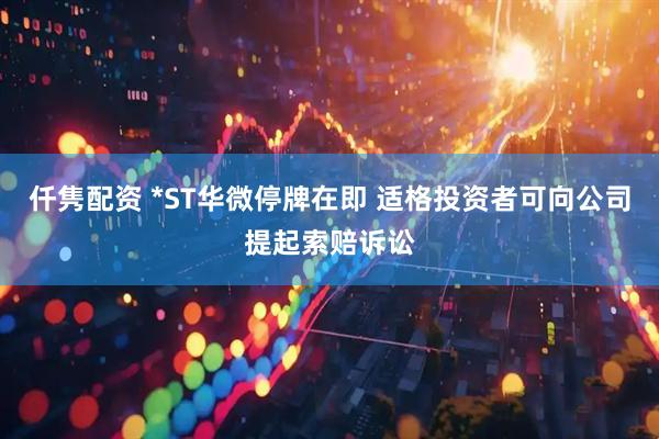 仟隽配资 *ST华微停牌在即 适格投资者可向公司提起索赔诉讼
