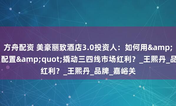 方舟配资 美豪丽致酒店3.0投资人：如何用&quot;四星配置&quot;撬动三四线市场红利？_王熙丹_品牌_嘉峪关
