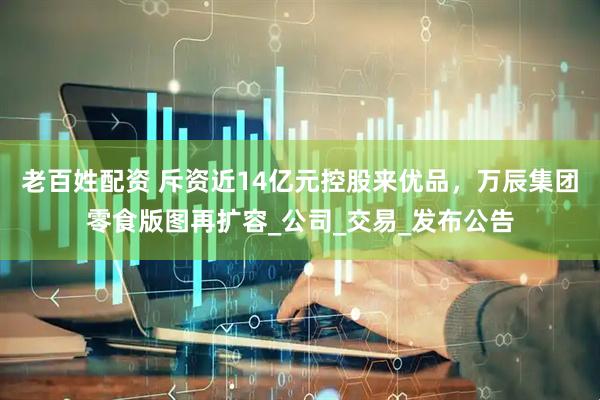 老百姓配资 斥资近14亿元控股来优品，万辰集团零食版图再扩容_公司_交易_发布公告