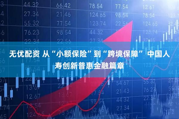 无优配资 从“小额保险”到“跨境保障” 中国人寿创新普惠金融篇章