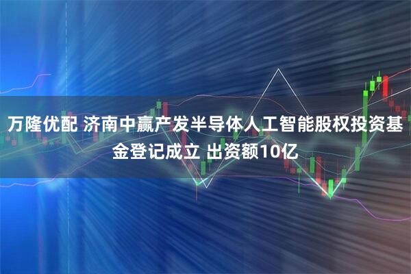 万隆优配 济南中赢产发半导体人工智能股权投资基金登记成立 出资额10亿