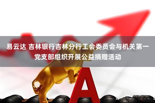 易云达 吉林银行吉林分行工会委员会与机关第一党支部组织开展公益捐赠活动