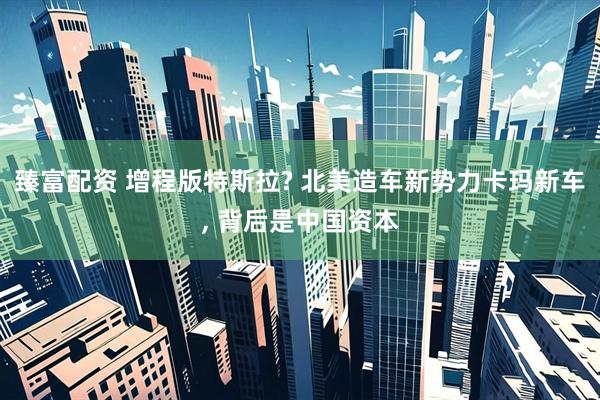 臻富配资 增程版特斯拉? 北美造车新势力卡玛新车, 背后是中国资本