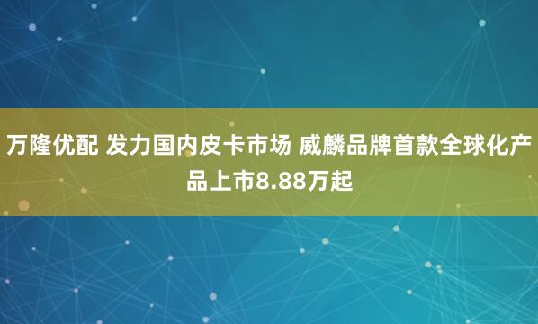 万隆优配 发力国内皮卡市场 威麟品牌首款全球化产品上市8.88万起
